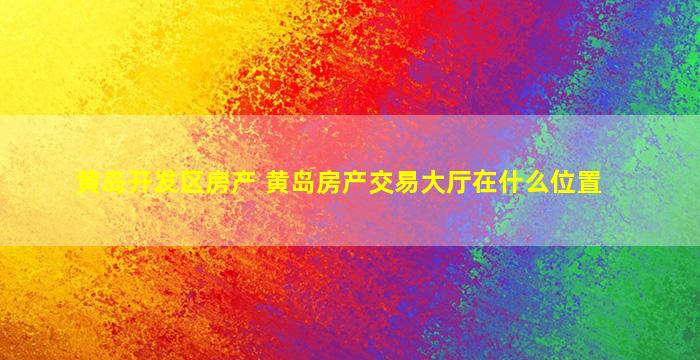 黄岛开发区房产 黄岛房产交易大厅在什么位置